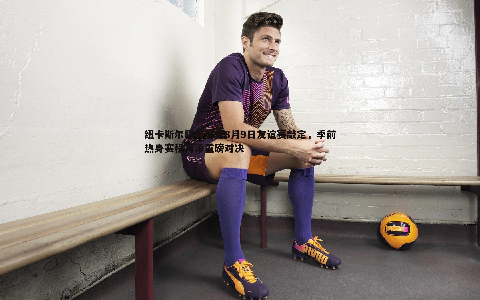 纽卡斯尔联与马竞8月9日友谊赛敲定，季前热身赛程再添重磅对决